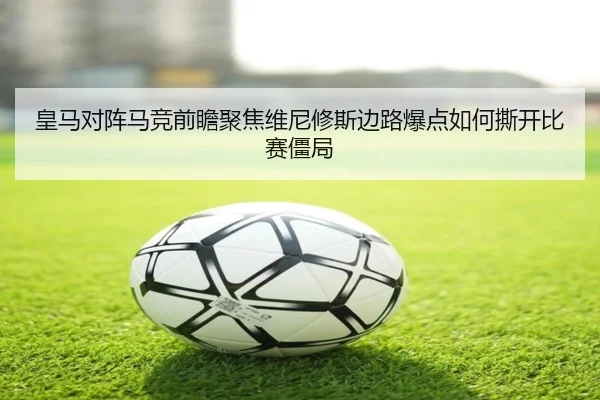皇马对阵马竞前瞻聚焦维尼修斯边路爆点如何撕开比赛僵局