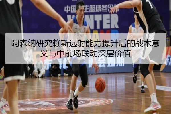 阿森纳研究赖斯远射能力提升后的战术意义与中前场联动深层价值