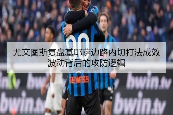 尤文图斯复盘基耶萨边路内切打法成效波动背后的攻防逻辑