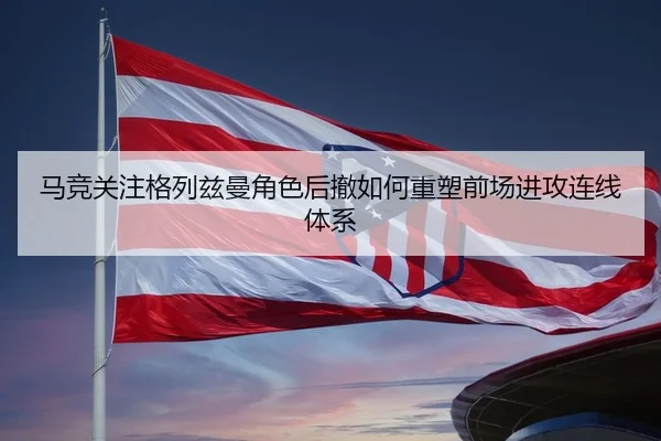 马竞关注格列兹曼角色后撤如何重塑前场进攻连线体系
