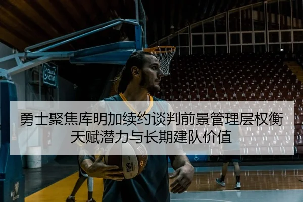勇士聚焦库明加续约谈判前景管理层权衡天赋潜力与长期建队价值