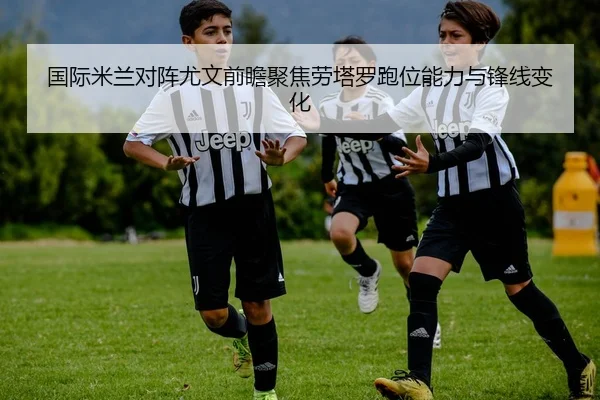 国际米兰对阵尤文前瞻聚焦劳塔罗跑位能力与锋线变化