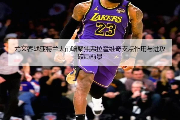 尤文客战亚特兰大前瞻聚焦弗拉霍维奇支点作用与进攻破局前景